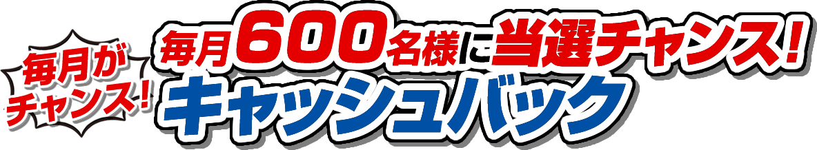 毎月がチャンス 毎月600名様に当選チャンス！キャッシュバック